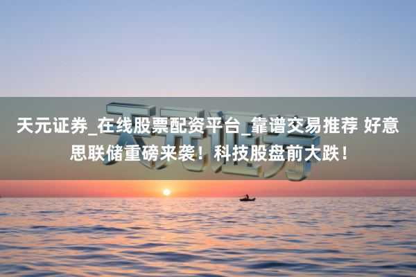 天元证券_在线股票配资平台_靠谱交易推荐 好意思联储重磅来袭！科技股盘前大跌！