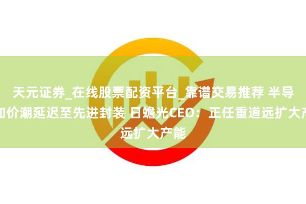 天元证券_在线股票配资平台_靠谱交易推荐 半导体加价潮延迟至先进封装 日蟾光CEO：正任重道远扩大产能
