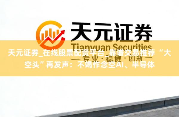 天元证券_在线股票配资平台_靠谱交易推荐 “大空头”再发声：不竭作念空AI、半导体