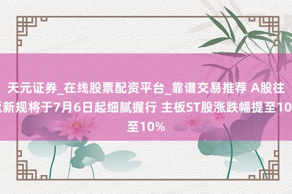 天元证券_在线股票配资平台_靠谱交易推荐 A股往返新规将于7月6日起细腻握行 主板ST股涨跌幅提至10%