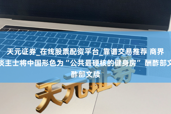 天元证券_在线股票配资平台_靠谱交易推荐 商界东谈主士将中国形色为“公共最硬核的健身房” 酬酢部文牍