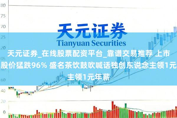 天元证券_在线股票配资平台_靠谱交易推荐 上市五年股价猛跌96% 盛名茶饮鼓吹喊话独创东说念主领1元年薪