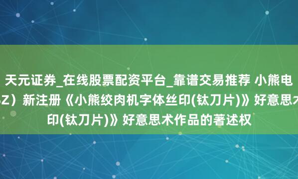 天元证券_在线股票配资平台_靠谱交易推荐 小熊电器（002959.SZ）新注册《小熊绞肉机字体丝印(钛刀片)》好意思术作品的著述权