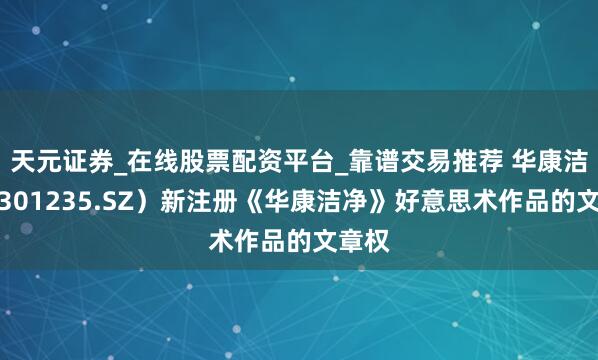天元证券_在线股票配资平台_靠谱交易推荐 华康洁净（301235.SZ）新注册《华康洁净》好意思术作品的文章权