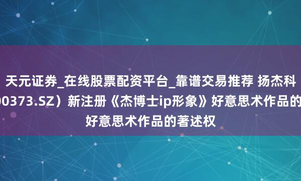天元证券_在线股票配资平台_靠谱交易推荐 扬杰科技（300373.SZ）新注册《杰博士ip形象》好意思术作品的著述权