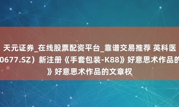 天元证券_在线股票配资平台_靠谱交易推荐 英科医疗（300677.SZ）新注册《手套包装-K88》好意思术作品的文章权