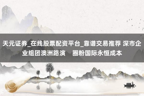 天元证券_在线股票配资平台_靠谱交易推荐 深市企业组团澳洲路演    圈粉国际永恒成本