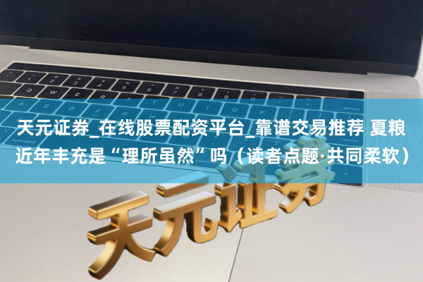 天元证券_在线股票配资平台_靠谱交易推荐 夏粮近年丰充是“理所虽然”吗（读者点题·共同柔软）