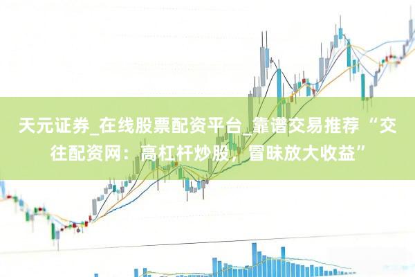 天元证券_在线股票配资平台_靠谱交易推荐 “交往配资网：高杠杆炒股，冒昧放大收益”