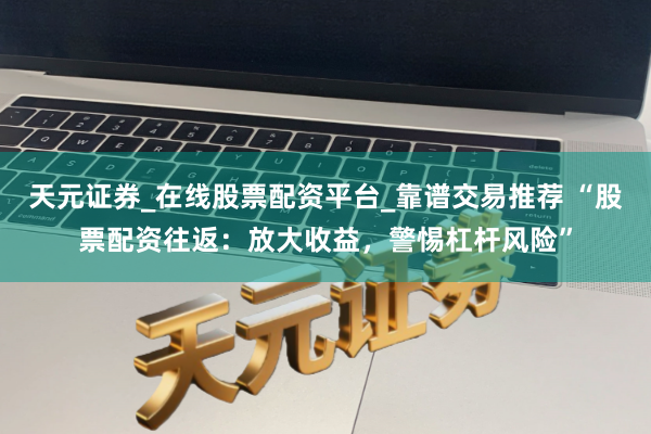 天元证券_在线股票配资平台_靠谱交易推荐 “股票配资往返：放大收益，警惕杠杆风险”