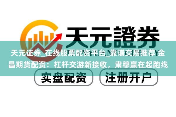 天元证券_在线股票配资平台_靠谱交易推荐 金昌期货配资：杠杆交游新接收，肃穆赢在起跑线