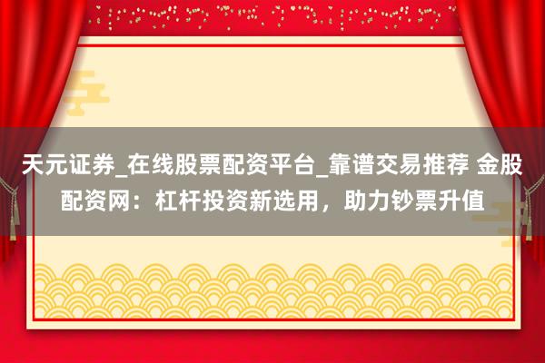 天元证券_在线股票配资平台_靠谱交易推荐 金股配资网：杠杆投资新选用，助力钞票升值