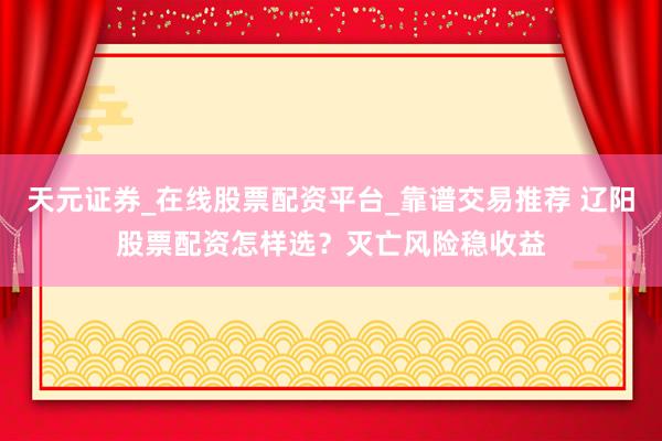 天元证券_在线股票配资平台_靠谱交易推荐 辽阳股票配资怎样选？灭亡风险稳收益