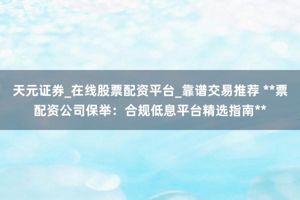天元证券_在线股票配资平台_靠谱交易推荐 **票配资公司保举：合规低息平台精选指南**