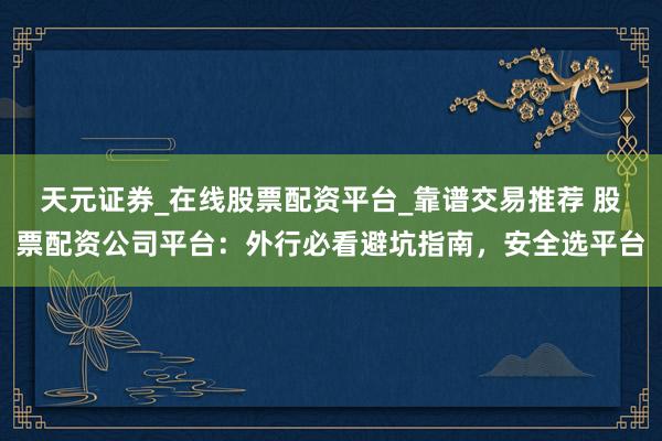 天元证券_在线股票配资平台_靠谱交易推荐 股票配资公司平台：外行必看避坑指南，安全选平台