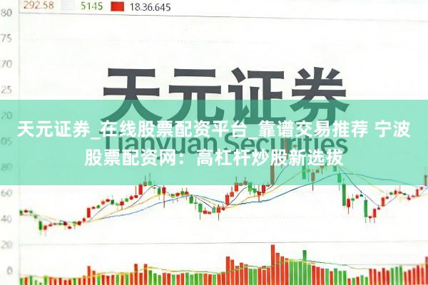天元证券_在线股票配资平台_靠谱交易推荐 宁波股票配资网：高杠杆炒股新选拔