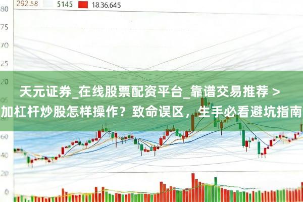 天元证券_在线股票配资平台_靠谱交易推荐 > 加杠杆炒股怎样操作？致命误区，生手必看避坑指南