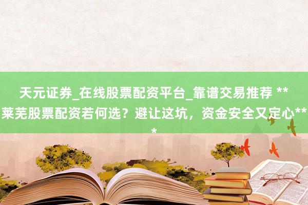 天元证券_在线股票配资平台_靠谱交易推荐 **莱芜股票配资若何选？避让这坑，资金安全又定心**