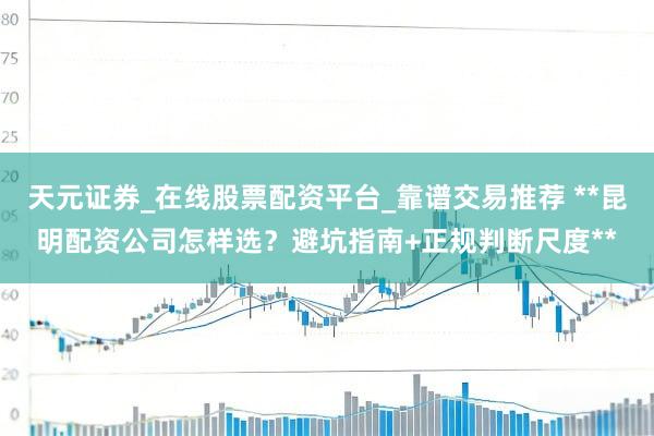 天元证券_在线股票配资平台_靠谱交易推荐 **昆明配资公司怎样选?避坑指南+正规判断尺度**