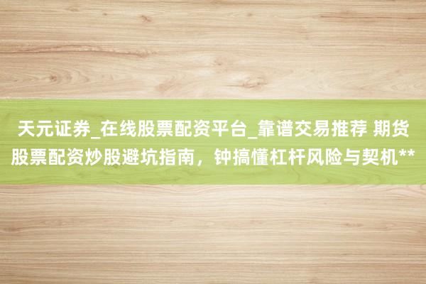 天元证券_在线股票配资平台_靠谱交易推荐 期货股票配资炒股避坑指南，钟搞懂杠杆风险与契机**
