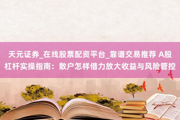 天元证券_在线股票配资平台_靠谱交易推荐 A股杠杆实操指南：散户怎样借力放大收益与风险管控