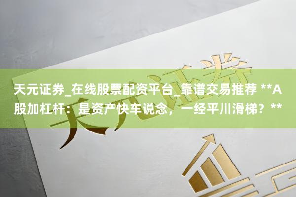 天元证券_在线股票配资平台_靠谱交易推荐 **A股加杠杆：是资产快车说念，一经平川滑梯？**