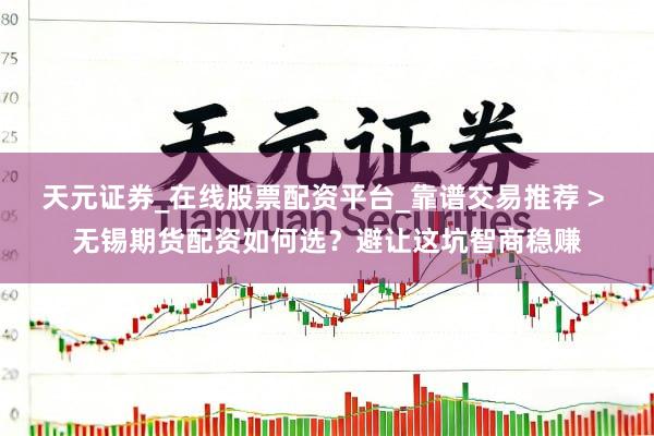 天元证券_在线股票配资平台_靠谱交易推荐 > 无锡期货配资如何选？避让这坑智商稳赚
