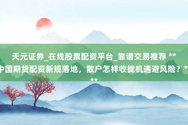 天元证券_在线股票配资平台_靠谱交易推荐 **中国期货配资新规落地，散户怎样收拢机遇避风险？**