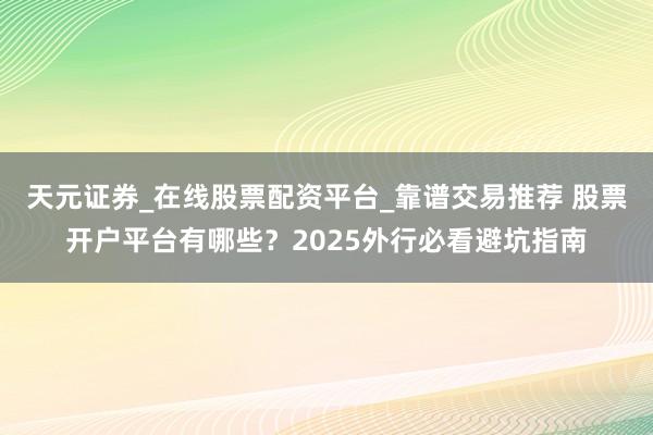天元证券_在线股票配资平台_靠谱交易推荐 股票开户平台有哪些？2025外行必看避坑指南