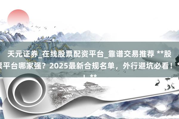 天元证券_在线股票配资平台_靠谱交易推荐 **股票平台哪家强？2025最新合规名单，外行避坑必看！**