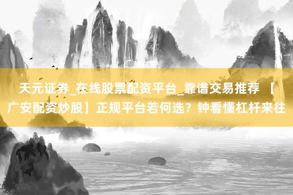 天元证券_在线股票配资平台_靠谱交易推荐 【广安配资炒股】正规平台若何选？钟看懂杠杆来往