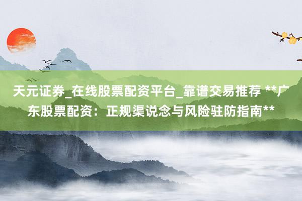 天元证券_在线股票配资平台_靠谱交易推荐 **广东股票配资：正规渠说念与风险驻防指南**