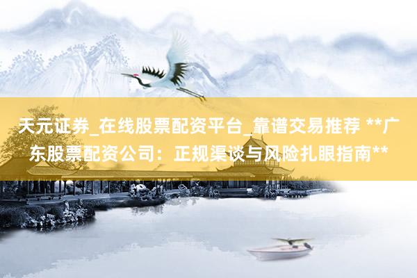 天元证券_在线股票配资平台_靠谱交易推荐 **广东股票配资公司：正规渠谈与风险扎眼指南**
