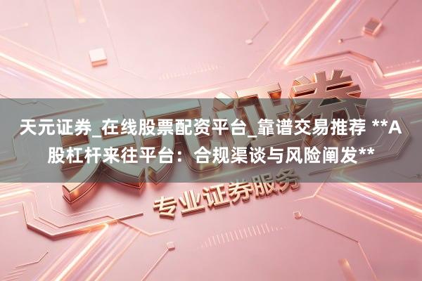 天元证券_在线股票配资平台_靠谱交易推荐 **A股杠杆来往平台：合规渠谈与风险阐发**