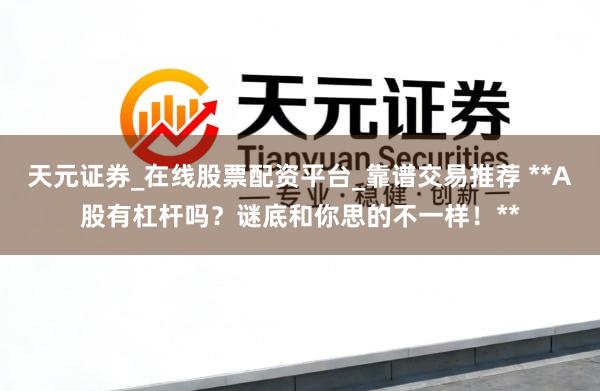天元证券_在线股票配资平台_靠谱交易推荐 **A股有杠杆吗？谜底和你思的不一样！**
