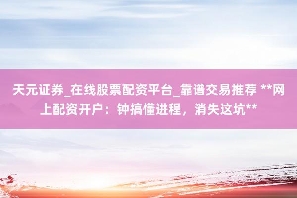 天元证券_在线股票配资平台_靠谱交易推荐 **网上配资开户：钟搞懂进程，消失这坑**