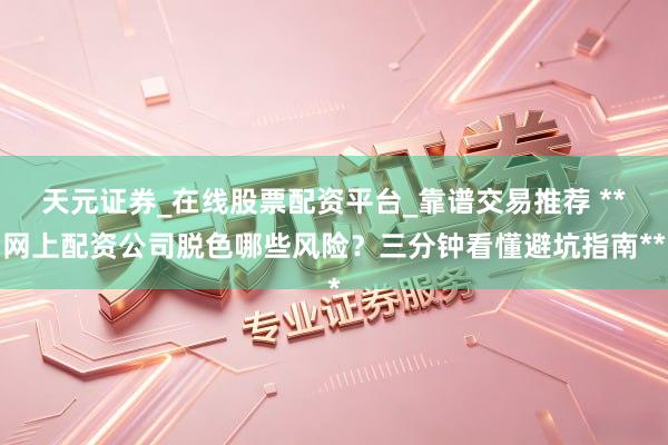 天元证券_在线股票配资平台_靠谱交易推荐 **网上配资公司脱色哪些风险？三分钟看懂避坑指南**