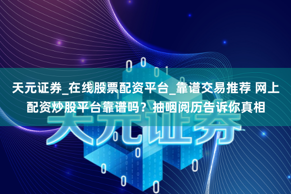 天元证券_在线股票配资平台_靠谱交易推荐 网上配资炒股平台靠谱吗？抽咽阅历告诉你真相