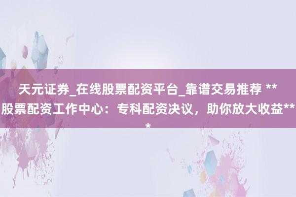 天元证券_在线股票配资平台_靠谱交易推荐 **股票配资工作中心：专科配资决议，助你放大收益**