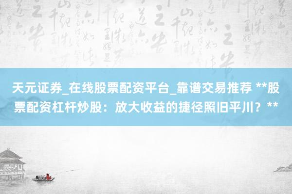 天元证券_在线股票配资平台_靠谱交易推荐 **股票配资杠杆炒股：放大收益的捷径照旧平川？**