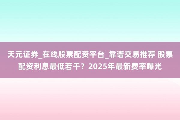 天元证券_在线股票配资平台_靠谱交易推荐 股票配资利息最低若干？2025年最新费率曝光