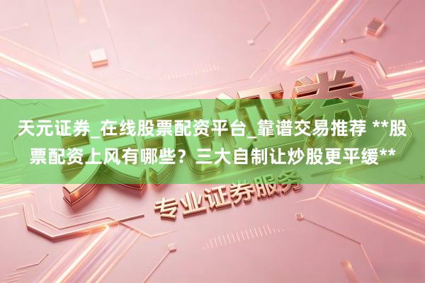 天元证券_在线股票配资平台_靠谱交易推荐 **股票配资上风有哪些？三大自制让炒股更平缓**
