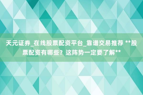 天元证券_在线股票配资平台_靠谱交易推荐 **股票配资有哪些？这阵势一定要了解**