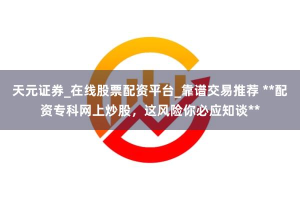 天元证券_在线股票配资平台_靠谱交易推荐 **配资专科网上炒股，这风险你必应知谈**