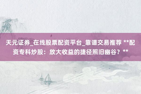 天元证券_在线股票配资平台_靠谱交易推荐 **配资专科炒股：放大收益的捷径照旧幽谷？**